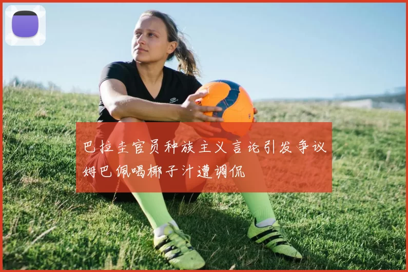 巴拉圭官员种族主义言论引发争议姆巴佩喝椰子汁遭调侃