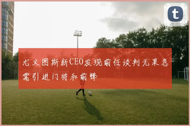 尤文图斯新CEO发现前任谈判无果急需引进门将和前锋