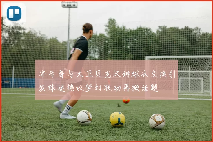 字母哥与大卫贝克汉姆球衣交换引发球迷热议梦幻联动再掀话题