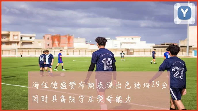 海伍德盛赞布朗表现出色场均29分同时具备防守东契奇能力