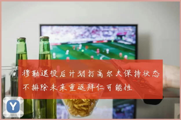 穆勒退役后计划打高尔夫保持状态不排除未来重返拜仁可能性