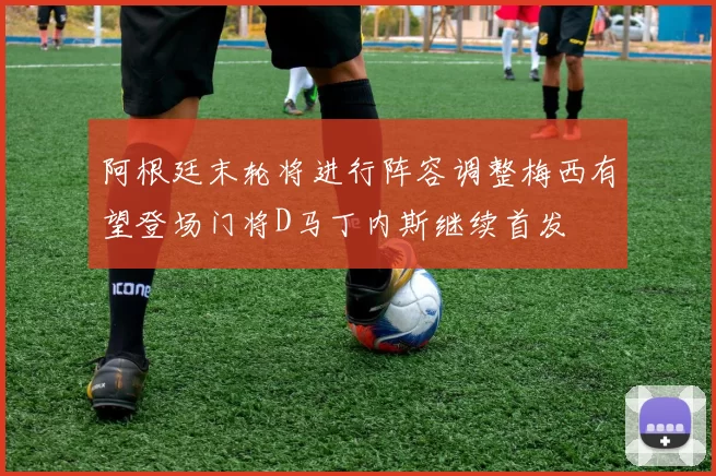 阿根廷末轮将进行阵容调整梅西有望登场门将D马丁内斯继续首发