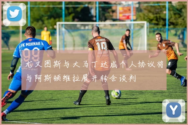 尤文图斯与大马丁达成个人协议将与阿斯顿维拉展开转会谈判